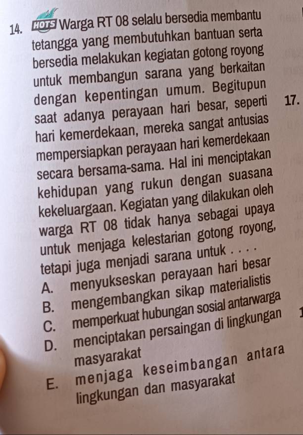 Warga RT 08 selalu bersedia membantu
tetangga yang membutuhkan bantuan serta
bersedia melakukan kegiatan gotong royong
untuk membangun sarana yang berkaitan
dengan kepentingan umum. Begitupun
saat adanya perayaan hari besar, seperti 17.
hari kemerdekaan, mereka sangat antusias
mempersiapkan perayaan hari kemerdekaan
secara bersama-sama. Hal ini menciptakan
kehidupan yang rukun dengan suasana
kekeluargaan. Kegiatan yang dilakukan oleh
warga RT 08 tidak hanya sebagai upaya
untuk menjaga kelestarian gotong royong,
tetapi juga menjadi sarana untuk . . . .
A. menyukseskan perayaan hari besar
B. mengembangkan sikap materialistis
C. memperkuat hubungan sosial antarwarga
D. menciptakan persaingan di lingkungan
masyarakat
E. menjaga keseimbangan antara
lingkungan dan masyarakat