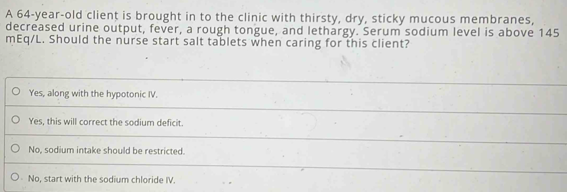 A 64-year-old client is brought in to the clinic with thirsty, dry, sticky mucous membranes,
decreased urine output, fever, a rough tongue, and lethargy. Serum sodium level is above 145
mEq/L. Should the nurse start salt tablets when caring for this client?
Yes, along with the hypotonic IV.
Yes, this will correct the sodium deficit.
No, sodium intake should be restricted.
No, start with the sodium chloride IV.