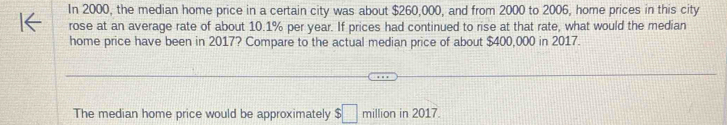 In 2000, the median home price in a certain city was about $260,000, and from 2000 to 2006, home prices in this city 
rose at an average rate of about 10.1% per year. If prices had continued to rise at that rate, what would the median 
home price have been in 2017? Compare to the actual median price of about $400,000 in 2017. 
The median home price would be approximately $□ million in 2017