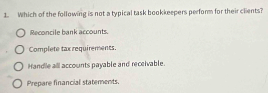 Which of the following is not a typical task bookkeepers perform for their clients?
Reconcile bank accounts.
Complete tax requirements.
Handle all accounts payable and receivable.
Prepare financial statements.