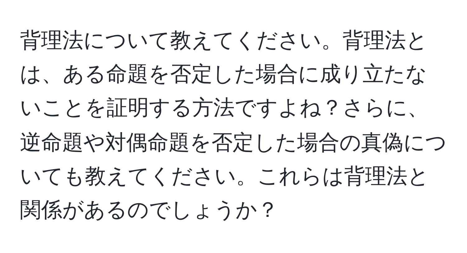 背理法について教えてください。背理法とは、ある命題を否定した場合に成り立たないことを証明する方法ですよね？さらに、逆命題や対偶命題を否定した場合の真偽についても教えてください。これらは背理法と関係があるのでしょうか？