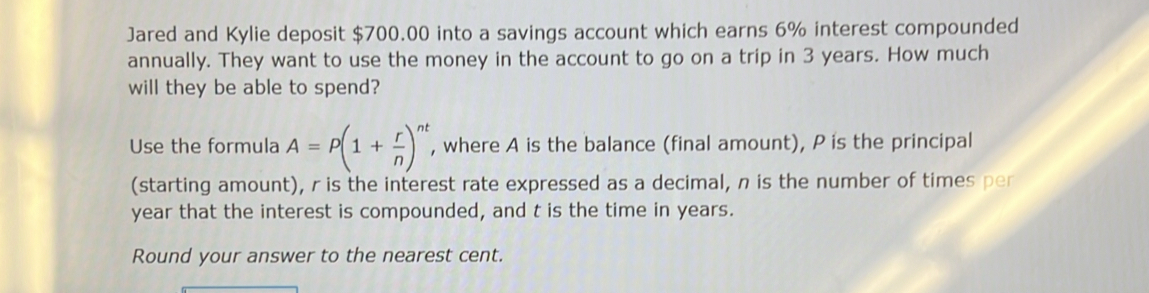 Jared and Kylie deposit $700.00 into a savings account which earns 6% interest compounded 
annually. They want to use the money in the account to go on a trip in 3 years. How much 
will they be able to spend? 
Use the formula A=P(1+ r/n )^nt , where A is the balance (final amount), P is the principal 
(starting amount), r is the interest rate expressed as a decimal, n is the number of times per
year that the interest is compounded, and t is the time in years. 
Round your answer to the nearest cent.