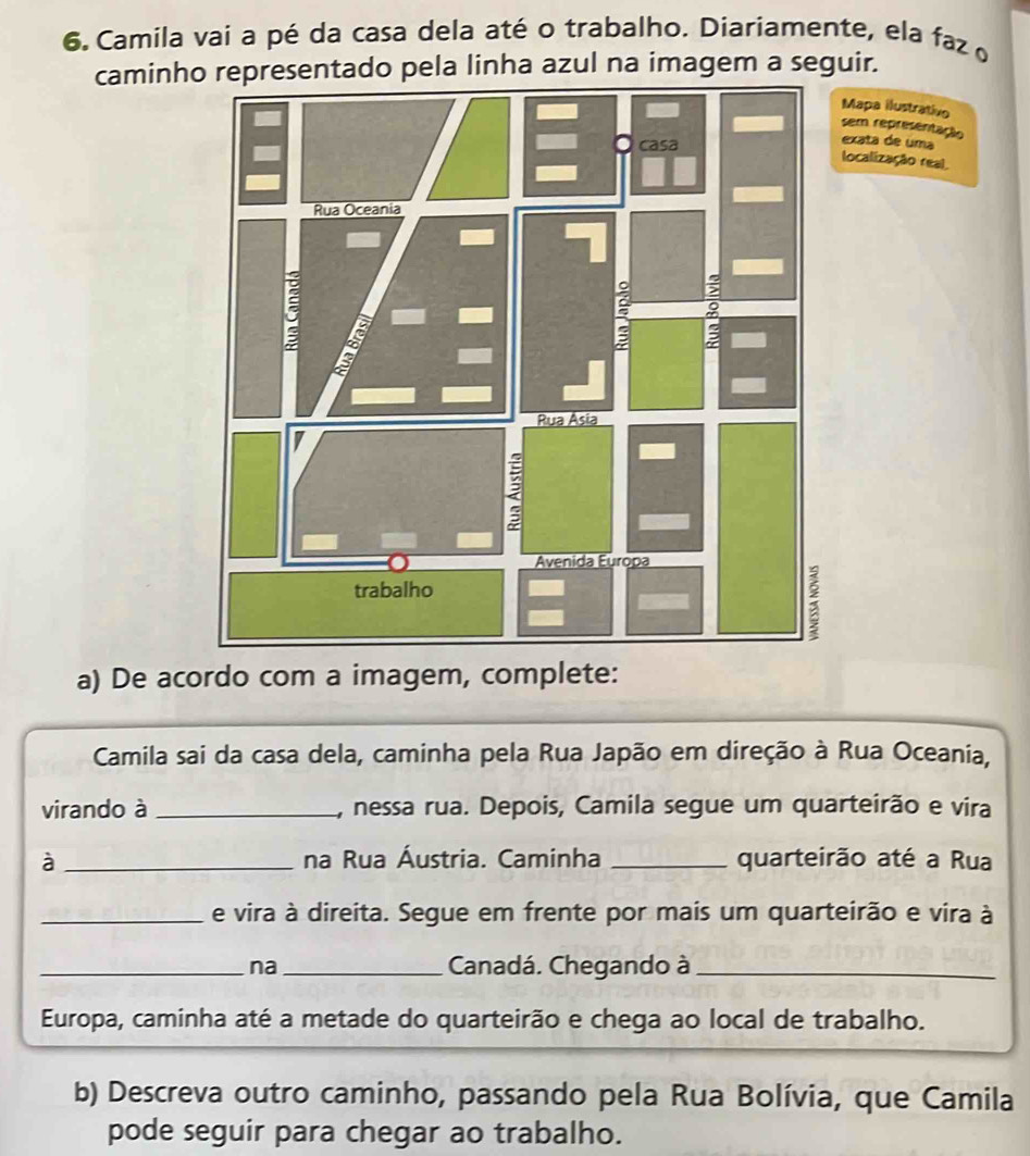 Camila vai a pé da casa dela até o trabalho. Diariamente, ela faz o 
caminho representado pela linha azul na imagem a seguir. 
apa ilustrativo 
em representação xata de uma 
ocalização real. 
a) De acordo com a imagem, complete: 
Camila sai da casa dela, caminha pela Rua Japão em direção à Rua Oceania, 
virando à _1, nessa rua. Depois, Camila segue um quarteirão e vira 
à _na Rua Áustria. Caminha _quarteirão até a Rua 
_e vira à direita. Segue em frente por mais um quarteirão e vira à 
_na_ Canadá. Chegando à_ 
Europa, caminha até a metade do quarteirão e chega ao local de trabalho. 
b) Descreva outro caminho, passando pela Rua Bolívia, que Camila 
pode seguir para chegar ao trabalho.