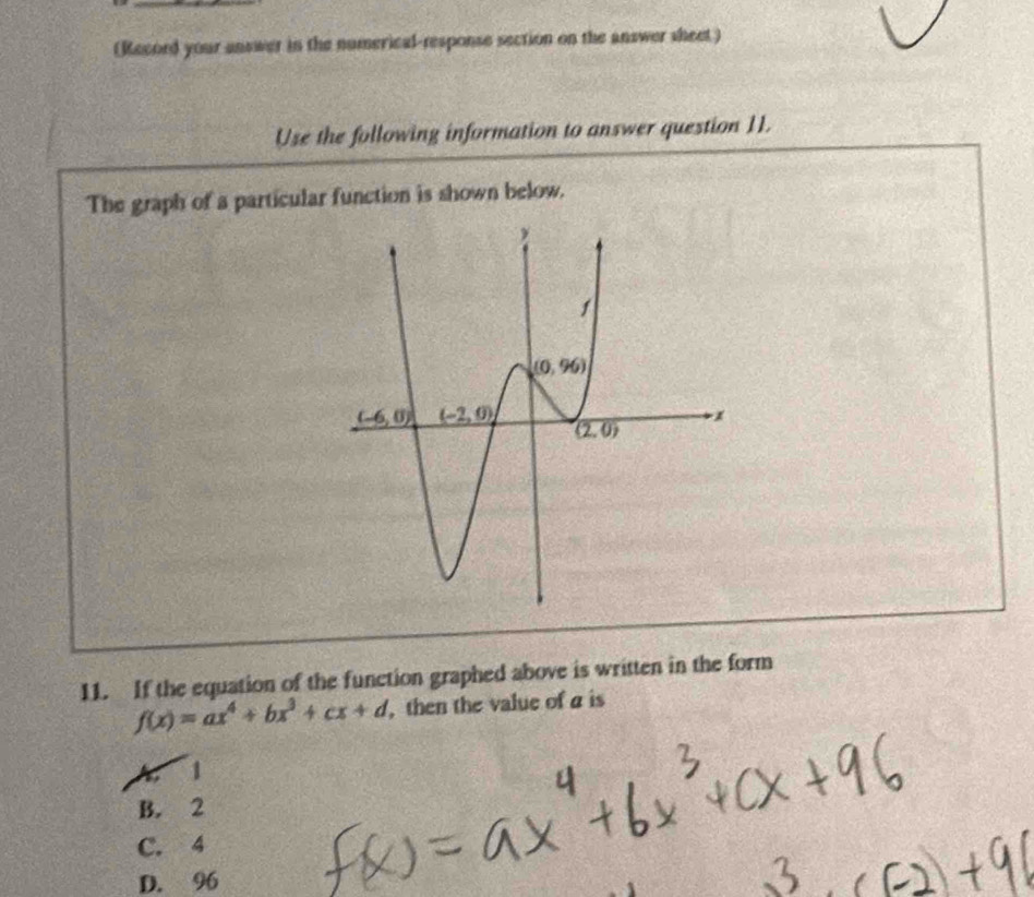 (Record your answer in the numerical-response section on the answer sheet)
Use the following information to answer question 11.
The graph of a particular function is shown below.
11. If the equation of the function graphed above is written in the form
f(x)=ax^4+bx^3+cx+d. then the value of a is
1
B. 2
C. 4
D. 96