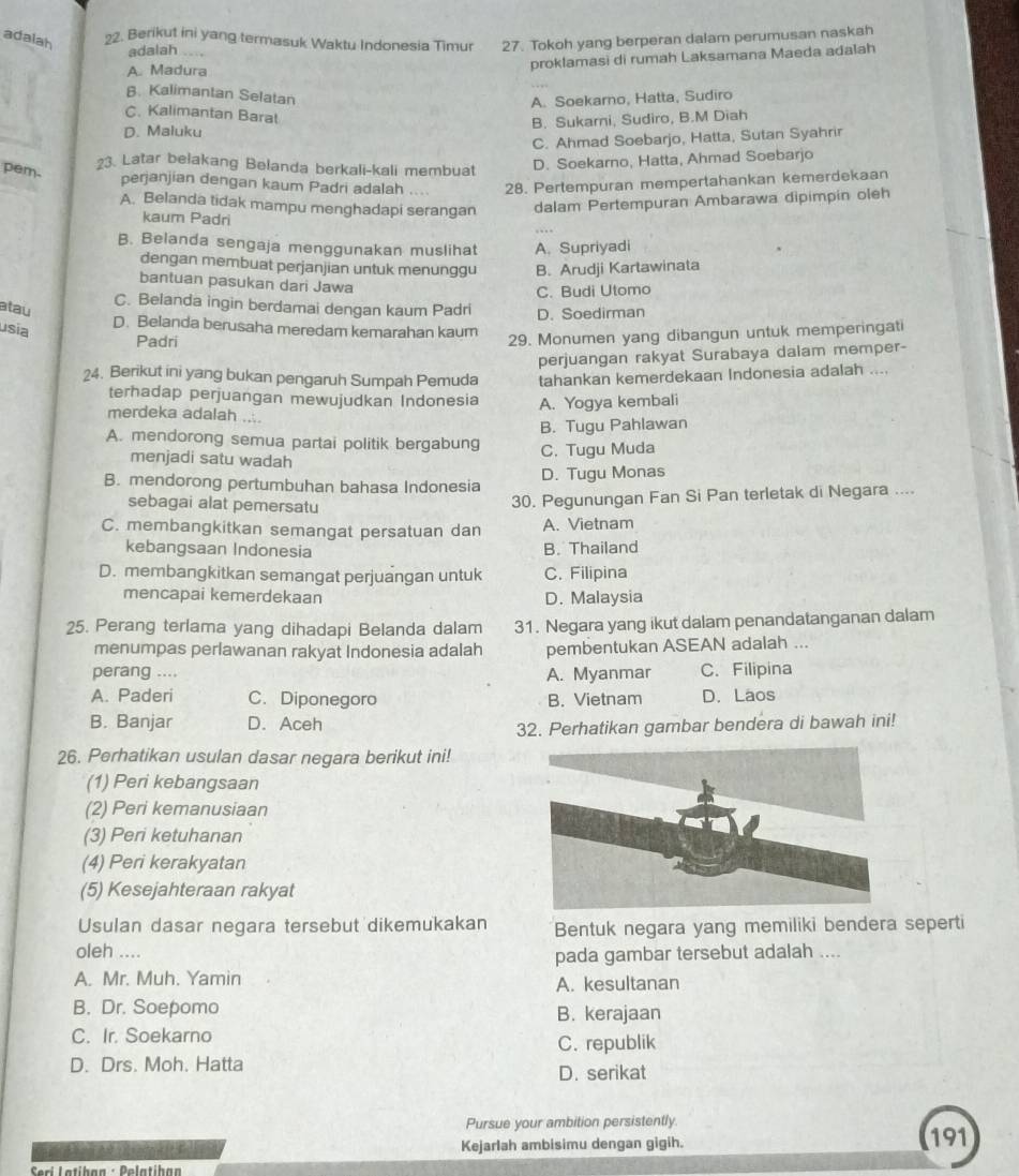 adalah 22. Berikut ini yang termasuk Waktu Indonesia Timur 27. Tokoh yang berperan dalam perumusan naskah
adalah ...,
A. Madura
proklamasi di rumah Laksamana Maeda adalah
B. Kalimantan Selatan
A. Soekarno, Hatta, Sudiro
C. Kalimantan Barat
D. Maluku B. Sukarni, Sudiro, B.M Diah
C. Ahmad Soebarjo, Hatta, Sutan Syahrir
?3. Latar belakang Belanda berkali-kali membuat
pem.
D. Soekarno, Hatta, Ahmad Soebarjo
perjanjian dengan kaum Padri adalah .... 28. Pertempuran mempertahankan kemerdekaan
A. Belanda tidak mampu menghadapi serangan dalam Pertempuran Ambarawa dipimpin oleh
kaum Padri
B. Belanda sengaja menggunakan muslihat A. Supriyadi
dengan membuat perjanjian untuk menunggu B. Arudji Kartawinata
bantuan pasukan dari Jawa
C. Budi Utomo
atau
C. Belanda ingin berdamai dengan kaum Padri D. Soedirman
usia
D. Belanda berusaha meredam kemarahan kaum
Padri
29. Monumen yang dibangun untuk memperingati
perjuangan rakyat Surabaya dalam memper-
24. Berikut ini yang bukan pengaruh Sumpah Pemuda tahankan kemerdekaan Indonesia adalah ....
terhadap perjuangan mewujudkan Indonesia A. Yogya kembali
merdeka adalah ....
B. Tugu Pahlawan
A. mendorong semua partai politik bergabung
menjadi satu wadah
C. Tugu Muda
B. mendorong pertumbuhan bahasa Indonesia D. Tugu Monas
sebagai alat pemersatu
30. Pegunungan Fan Si Pan terletak di Negara ....
C. membangkitkan semangat persatuan dan A. Vietnam
kebangsaan Indonesia B. Thailand
D. membangkitkan semangat perjuangan untuk C. Filipina
mencapai kemerdekaan D. Malaysia
25. Perang terlama yang dihadapi Belanda dalam 31. Negara yang ikut dalam penandatanganan dalam
menumpas perlawanan rakyat Indonesia adalah pembentukan ASEAN adalah ...
perang .... A. Myanmar C. Filipina
A. Paderi C. Diponegoro B. Vietnam D. Laos
B. Banjar D. Aceh
32. Perhatikan gambar bendera di bawah ini!
26. Perhatikan usulan dasar negara berikut ini!
(1) Peri kebangsaan
(2) Peri kemanusiaan
(3) Peri ketuhanan
(4) Peri kerakyatan
(5) Kesejahteraan rakyat
Usulan dasar negara tersebut dikemukakan Bentuk negara yang memiliki bendera seperti
oleh ....
pada gambar tersebut adalah ....
A. Mr. Muh. Yamin A. kesultanan
B. Dr. Soepomo
B. kerajaan
C. Ir. Soekarno C. republik
D. Drs. Moh. Hatta D. serikat
Pursue your ambition persistently
Kejarlah ambisimu dengan gigih. 191
Serí Latíban - Dolatíban