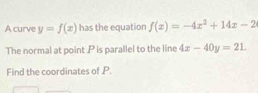 A curve y=f(x) has the equation f(x)=-4x^2+14x-2
The normal at point . P is parallel to the line 4x-40y=21. 
Find the coordinates of P.