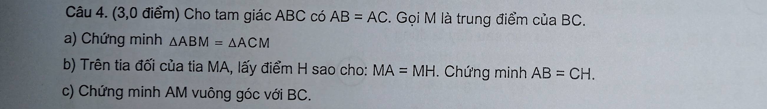 (3,0 điểm) Cho tam giác ABC có AB=AC. Gọi M là trung điểm của BC. 
a) Chứng minh △ ABM=△ ACM
b) Trên tia đối của tia MA, lấy điểm H sao cho: MA=MH. Chứng minh AB=CH. 
c) Chứng minh AM vuông góc với BC.