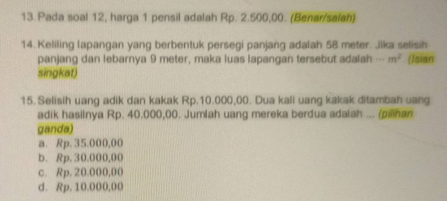 Pada soal 12, harga 1 pensil adalah Rp. 2.500,00. (Benar/salah)
14. Keliling lapangan yang berbentuk persegi panjang adalah 58 meter. Jika selisih
panjang dan lebarnya 9 meter, maka luas lapangan tersebut adalah--- m^2 (Isian
singkat)
15. Selisih uang adik dan kakak Rp.10.000,00. Dua kali uang kakak ditambah uang
adik hasilnya Rp. 40,000,00. Jumlah uang mereka berdua adaiah ... (pilihan
ganda)
a. Rp. 35.000,00
b. Rp. 30,000,00
c. Rp. 20.000,00
d. Rp. 10.000,00