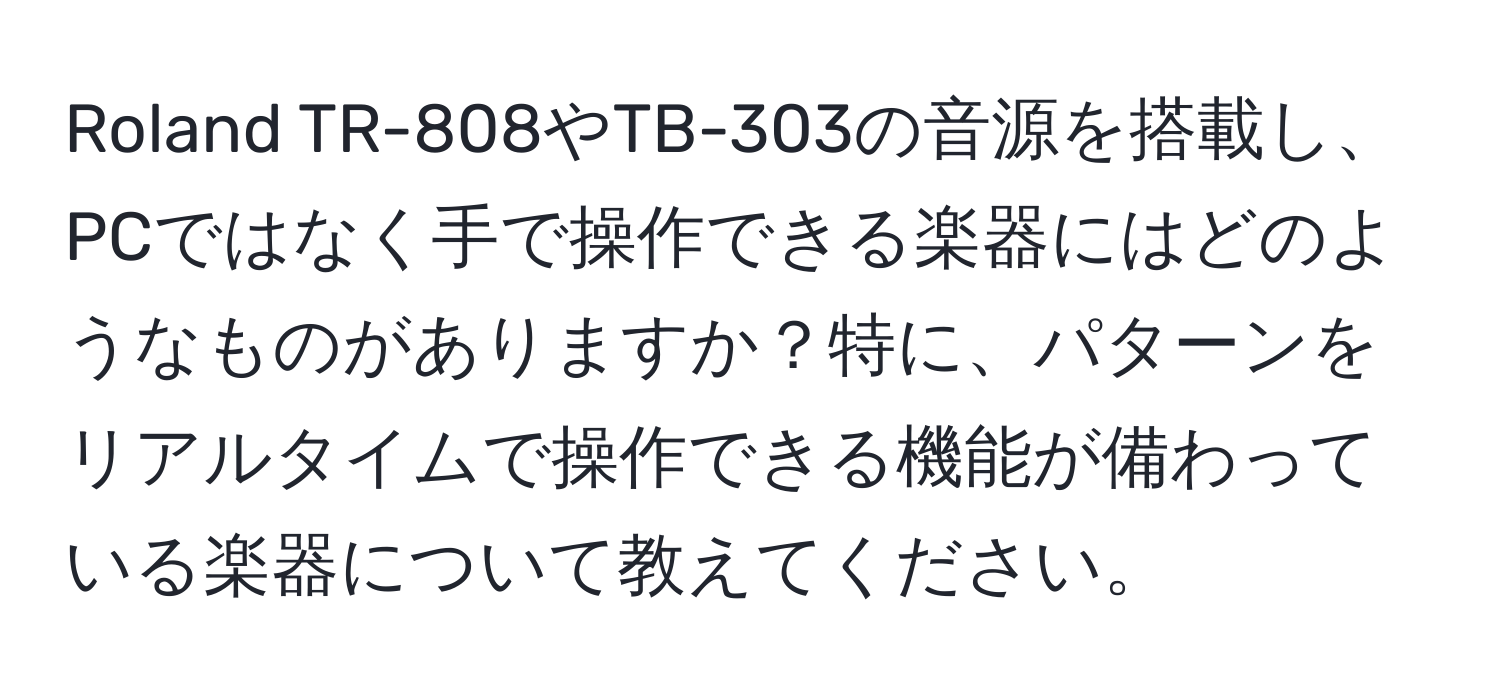 Roland TR-808やTB-303の音源を搭載し、PCではなく手で操作できる楽器にはどのようなものがありますか？特に、パターンをリアルタイムで操作できる機能が備わっている楽器について教えてください。