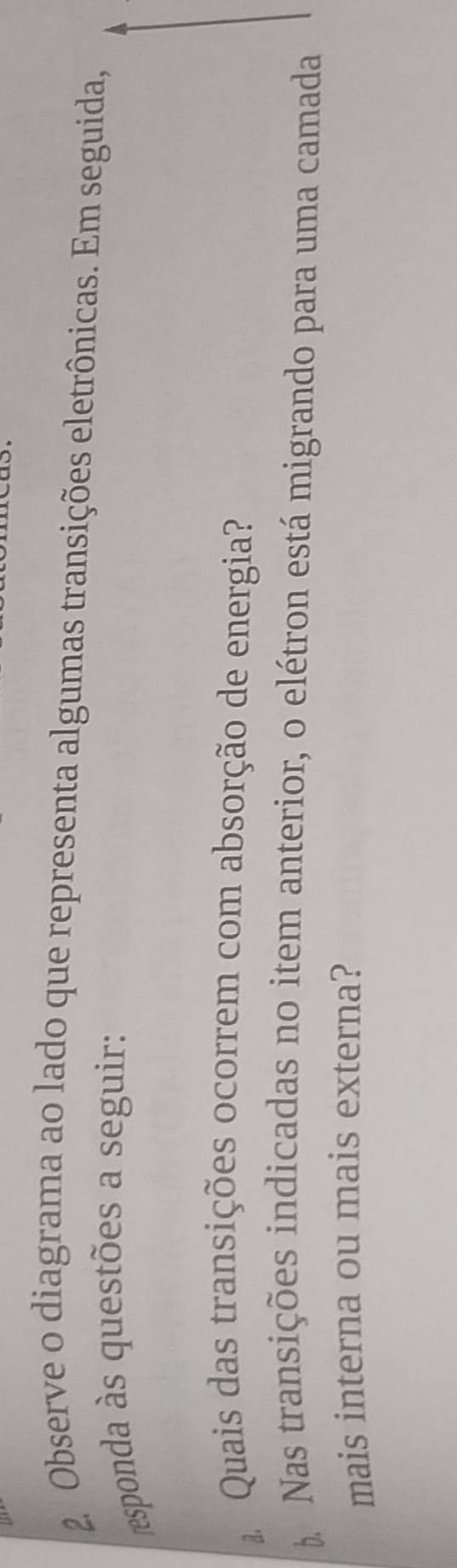 Observe o diagrama ao lado que representa algumas transições eletrônicas. Em seguida, 
esponda às questões a seguir: 
Quais das transições ocorrem com absorção de energia? 
b Nas transições indicadas no item anterior, o elétron está migrando para uma camada 
mais interna ou mais externa?