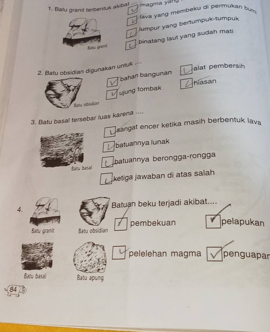 Batu granit terbentuk akibat magma yan
fava yang membeku di permukan bum 
Jumpur yang bertumpuk-tumpuk
binatang laut yang sudah mati
alat pembersih
2. Batu obsidian digunakan untuk ----
bahan bangunan
hiasan
ujung tombak
idian
3. Batu basal tersebar luas karena ....
sangat encer ketika masih berbentuk lava
batuannya lunak
batuannya berongga-rongga
ketiga jawaban di atas salah
4. Batuan beku terjadi akibat....
pembekuan pelapukan
Batu granit Batu obsidian
pelelehan magma penguapar
Batu basal Batu apung
84