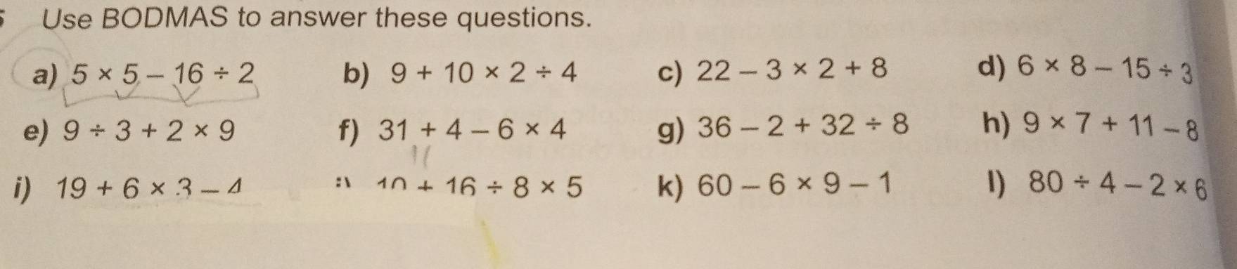 Use BODMAS to answer these questions. 
a) 5* 5-16/ 2 b) 9+10* 2/ 4 c) 22-3* 2+8 d) 6* 8-15/ 3
e) 9/ 3+2* 9 31+4-6* 4 g) 36-2+32/ 8 h) 9* 7+11-8
f) 
i) 19+6* 3-4 10+16/ 8* 5 k) 60-6* 9-1 1) 80/ 4-2* 6
: 