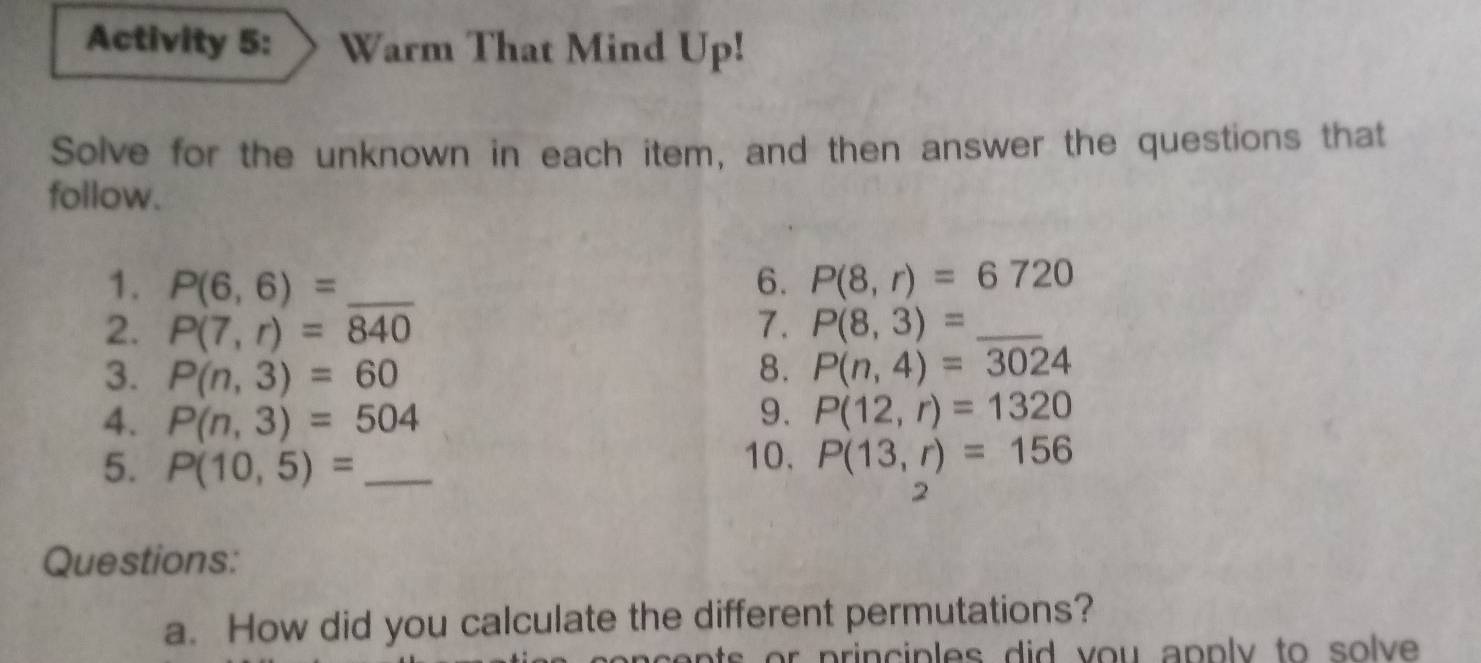 Activity 5: Warm That Mind Up! 
Solve for the unknown in each item, and then answer the questions that 
follow. 
1. P(6,6)= _6. P(8,r)=6720
2. P(7,r)=840 7. P(8,3)= _ 
3. P(n,3)=60 8. P(n,4)=3024
4. P(n,3)=504
9. P(12,r)=1320
5. P(10,5)= _ 
10. P(13,r)=156
2 
Questions: 
a. How did you calculate the different permutations? 
ts p rin p les did y ou apply to s o lve .