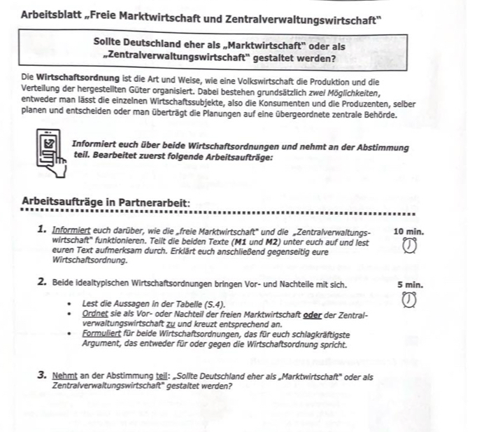 Arbeitsblatt „Freie Marktwirtschaft und Zentralverwaltungswirtschaft''
Sollte Deutschland eher als „Marktwirtschaft'' oder als
„Zentralverwaltungswirtschaft'' gestaltet werden?
Die Wirtschaftsordnung ist die Art und Weise, wie eine Volkswirtschaft die Produktion und die
Verteilung der hergestellten Güter organisiert. Dabei bestehen grundsätzlich zwei Möglichkeiten,
entweder man lässt die einzelnen Wirtschaftssubjekte, also die Konsumenten und die Produzenten, selber
planen und entscheiden oder man überträgt die Planungen auf eine übergeordnete zentrale Behörde.
Informiert euch über beide Wirtschaftsordnungen und nehmt an der Abstimmung
teil. Bearbeitet zuerst folgende Arbeitsaufträge:
Arbeitsaufträge in Partnerarbeit:
1. Informiert euch darüber, wie die „freie Marktwirtschaft' und die „Zentralverwaltungs- 10 min.
wirtschaft' funktionieren. Teilt die beiden Texte (M1 und M2) unter euch auf und lest
euren Text aufmerksam durch. Erklärt euch anschließend gegenseitig eure
Wirtschaftsordnung.
2. Beide idealtypischen Wirtschaftsordnungen bringen Vor- und Nachteile mit sich. 5 min.
Lest die Aussagen in der Tabelle (5.4).
Ordnet sie als Vor- oder Nachteil der freien Marktwirtschaft oder der Zentral-
verwaltungswirtschaft zu und kreuzt entsprechend an.
Formuliert für beide Wirtschaftsordnungen, das für euch schlagkräftigste
Argument, das entweder für oder gegen die Wirtschaftsordnung spricht.
3. Nehmt an der Abstimmung teil: „Sollte Deutschland eher als „Marktwirtschaft" oder als
Zentralverwaltungswirtschaft' gestaltet werden?