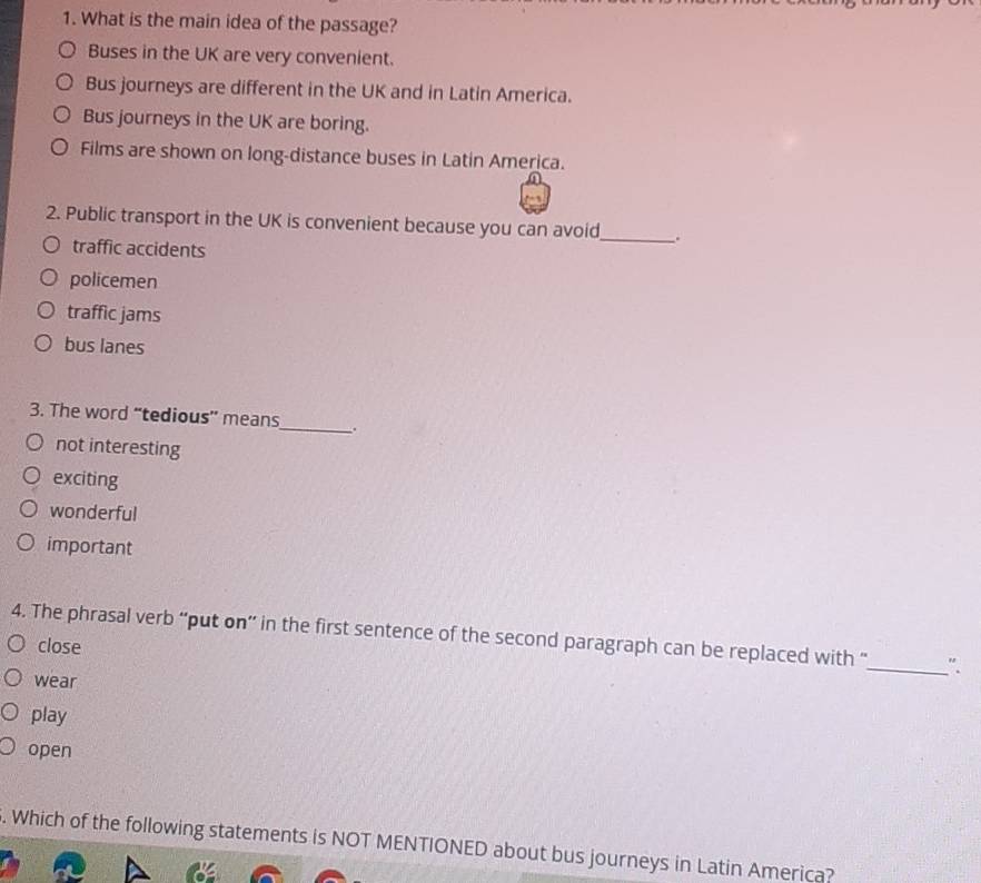 What is the main idea of the passage?
Buses in the UK are very convenient.
Bus journeys are different in the UK and in Latin America.
Bus journeys in the UK are boring.
Films are shown on long-distance buses in Latin America.
2. Public transport in the UK is convenient because you can avoid_ a
traffic accidents
policemen
traffic jams
bus lanes
3. The word “tedious” means_ .
not interesting
exciting
wonderful
important
4. The phrasal verb “put on” in the first sentence of the second paragraph can be replaced with “_ "
close
wear
play
open
. Which of the following statements is NOT MENTIONED about bus journeys in Latin America?