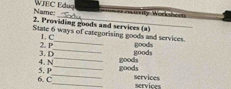 WJEC Eduq Moiias Activity Worksheets 
_ 
Name: 
2. Providing goods and services (a) 
_ 
State 6 ways of categorising goods and services. 
1. C 
_ 
2. P goods 
3. D goods 
_ 
4. N 
_ 
goods 
_ 
5. P 
goods 
_ 
6. C 
services 
services