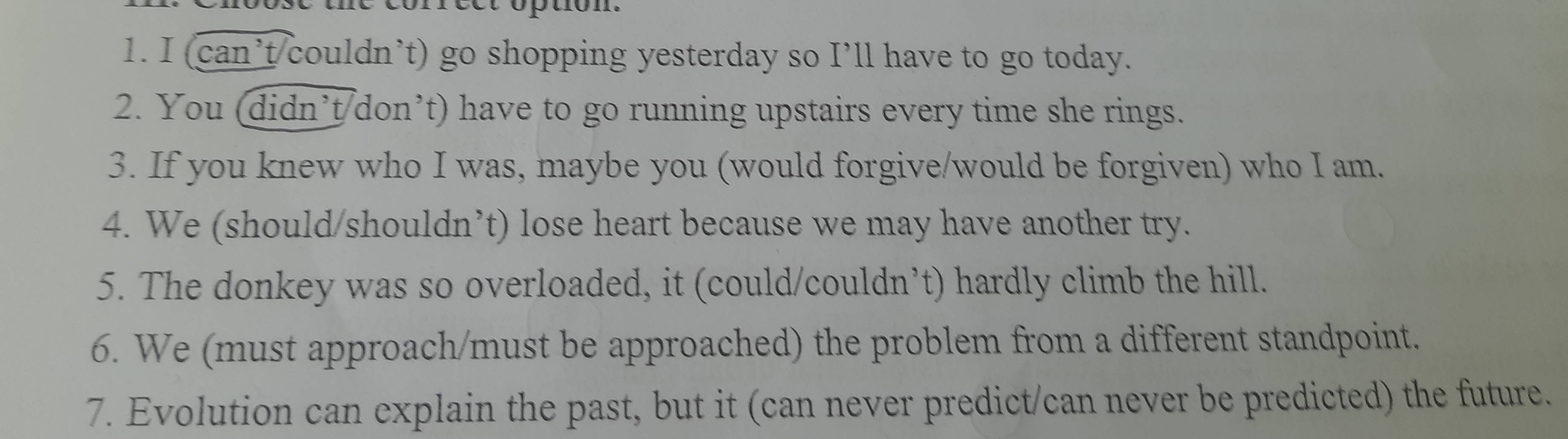 ption. 
1. I (can’t/couldn’t) go shopping yesterday so I’ll have to go today. 
2. You (didn’t/don’t) have to go running upstairs every time she rings. 
3. If you knew who I was, maybe you (would forgive/would be forgiven) who I am. 
4. We (should/shouldn’t) lose heart because we may have another try. 
5. The donkey was so overloaded, it (could/couldn’t) hardly climb the hill. 
6. We (must approach/must be approached) the problem from a different standpoint. 
7. Evolution can explain the past, but it (can never predict/can never be predicted) the future.
