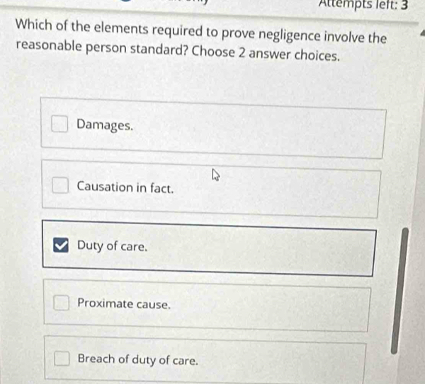 Attempts left: 3
Which of the elements required to prove negligence involve the
reasonable person standard? Choose 2 answer choices.
Damages.
Causation in fact.
Duty of care.
Proximate cause.
Breach of duty of care.