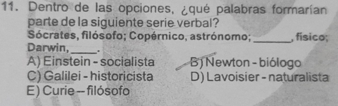 Dentro de las opciones, ¿qué palabras formarían
parte de la siguiente serie verbal?
Sócrates, filósofo; Copérnico, astrónomo; _, físico;
Darwin,_ .
A) Einstein - socialista B) Newton - biólogo
C) Galilei - historicista D) Lavoisier - naturalista
E) Curie -- filósofo