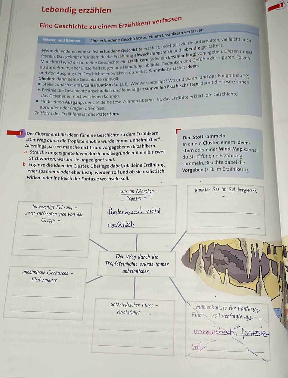 Lebendig erzählen
Eine Geschichte zu einem Erzählkern verfassen
Wissen und Können Eine erfundene Geschichte zu einem Erzählkern verfassen
Wenn du anderen eine selbst erfundene Geschichte erzählst, möchtest du sie unterhalten, vielleicht auch
fesseln. Das gelingt dir, indem du die Erzählung abwechslungsreich und lebendig gestaltest.
Manchmal wird dir für deine Geschichte ein Erzählkern (oder ein Erzählanfang) vorgegeben. Diesen musst
du aufnehmen, aber Einzelheiten, genaue Handlungsabläufe, Gedanken und Gefühle der Figuren, Folgen
und den Ausgang der Geschichte entwickelst du selbst. Sammle zunächst Ideen.
Gliedere dann deine Geschichte sinnvoll:
Stelle zunächst die Erzählsituation dar (z. B.: Wer war beteiligt? Wo und wann fand das Ereignis statt?).
Erzähle die Geschichte anschaulich und lebendig in sinnvollen Erzählschritten, damit die Leser/-innen
das Geschehen nachvollziehen können.
Finde einen Ausgang, der z. B. deine Leser/-innen überrascht, das Erzählte erklärt, die Geschichte
abrundet oder Fragen offenlässt.
Zeitform des Erzählens ist das Präteritum.
Der Cluster enthält Ideen für eine Geschichte zu dem Erzählkern
,,Der Weg durch die Tropfsteinhöhle wurde immer unheimlicher'. Den Stoff sammeln
Allerdings passen manche nicht zum vorgegebenen Erzählkern. In einem Cluster, einem Ideen-
a Streiche ungeeignete Ideen durch und begründe mit ein bis zwei stern oder einer Mind-Map kannst
Stichworten, warum sie ungeeignet sind. du Stoff für eine Erzählung
b Ergänze die Ideen im Cluster. Überlege dabei, ob deine Erzählung sammeln. Beachte dabei die
eher spannend oder eher lustig werden soll und ob sie realistisch  Vorgaben (z. B. im Erzählkern).
wirken oder ins Reich der Fantasie wechseln soll.
wie im Märchen - dunkler See im Salzbergwerk
Pegasus - ...
langweilige Führung -
zwei entfernten sich von der_
_
_
_
Gruppe - ...
_
_
Der Weg durch die
Tropfsteinhöhle wurde immer
unheimliche Geräusche - unheimlicher.
Fledermäuse ===
_
_unterirdischer Fluss - Höhlenkulisse für Fantasy
Bootsfahrt - ... Film - Troll verfolgte uns -
_
_
_
_