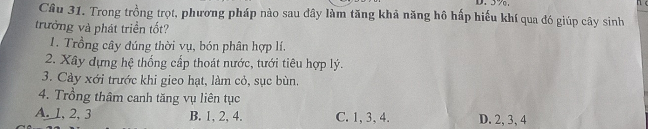 57.
Câu 31. Trong trồng trọt, phương pháp nào sau đây làm tăng khả năng hô hấp hiếu khí qua đó giúp cây sinh
trưởng và phát triền tốt?
1. Trồng cây đúng thời vụ, bón phân hợp lí.
2. Xây dựng hệ thống cấp thoát nước, tưới tiêu hợp lý.
3. Cày xới trước khi gieo hạt, làm cỏ, sục bùn.
4. Trồng thâm canh tăng vụ liên tục
A. 1, 2, 3 B. 1, 2, 4. C. 1, 3, 4. D. 2, 3, 4