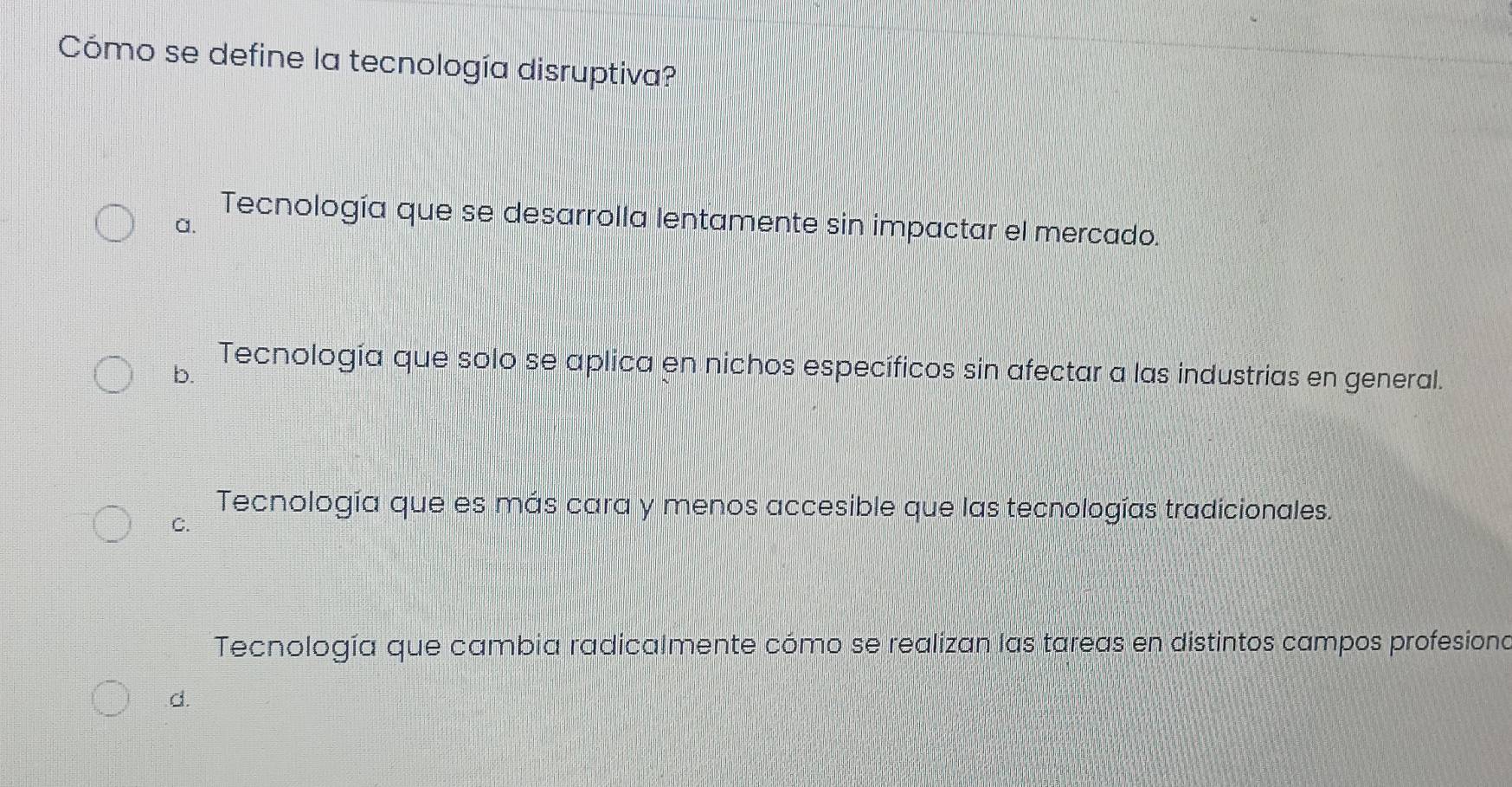 Cómo se define la tecnología disruptiva?
Tecnología que se desarrolla lentamente sin impactar el mercado.
a.
b.
Tecnología que solo se aplica en nichos específicos sin afectar a las industrias en general.
Tecnología que es más cara y menos accesible que las tecnologías tradicionales.
C.
Tecnología que cambia radicalmente cómo se realizan las tareas en distintos campos profesiona
d.