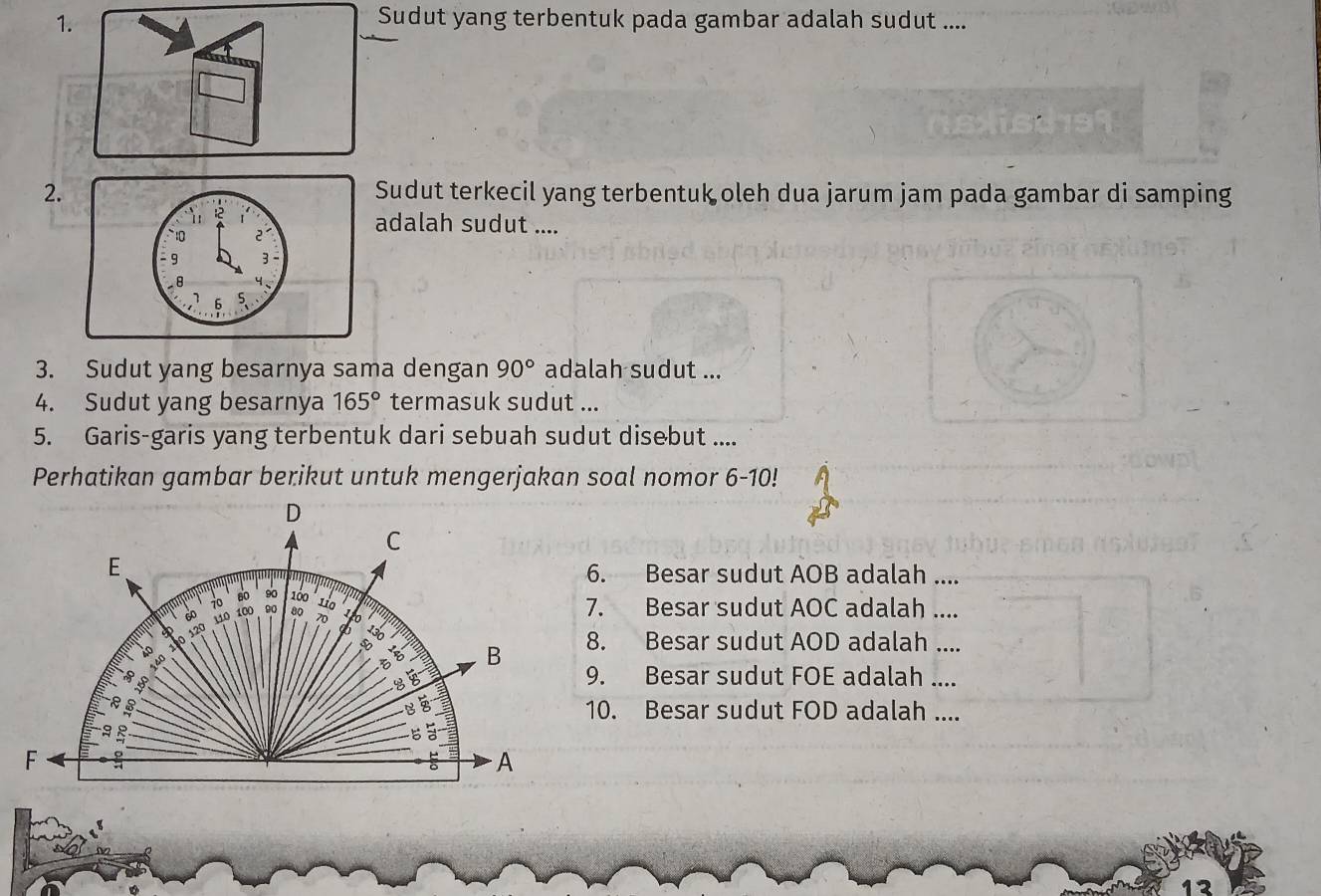 Sudut yang terbentuk pada gambar adalah sudut .... 
2.Sudut terkecil yang terbentuk oleh dua jarum jam pada gambar di samping 
adalah sudut .... 
3. Sudut yang besarnya sama dengan 90° adalah sudut ... 
4. Sudut yang besarnya 165° termasuk sudut ... 
5. Garis-garis yang terbentuk dari sebuah sudut disebut .... 
Perhatikan gambar berikut untuk mengerjakan soal nomor 6-10! 
D 
C 
E 
6. Besar sudut AOB adalah ....
60 90 100
70 100 90 80 110 7. Besar sudut AOC adalah ....
110 20
T
120
a
E B 8. Besar sudut AOD adalah .... 
5 
9. Besar sudut FOE adalah .... 
3 10. Besar sudut FOD adalah ....
6 a
F
A
12