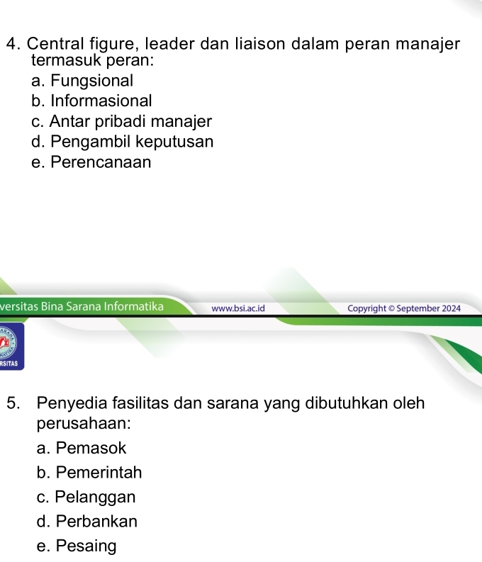 Central figure, leader dan liaison dalam peran manajer
termasuk peran:
a. Fungsional
b. Informasional
c. Antar pribadi manajer
d. Pengambil keputusan
e. Perencanaan
versitas Bina Sarana Informatika www.bsi.ac.id Copyright © September 2024
RSITAS
5. Penyedia fasilitas dan sarana yang dibutuhkan oleh
perusahaan:
a. Pemasok
b. Pemerintah
c. Pelanggan
d. Perbankan
e. Pesaing