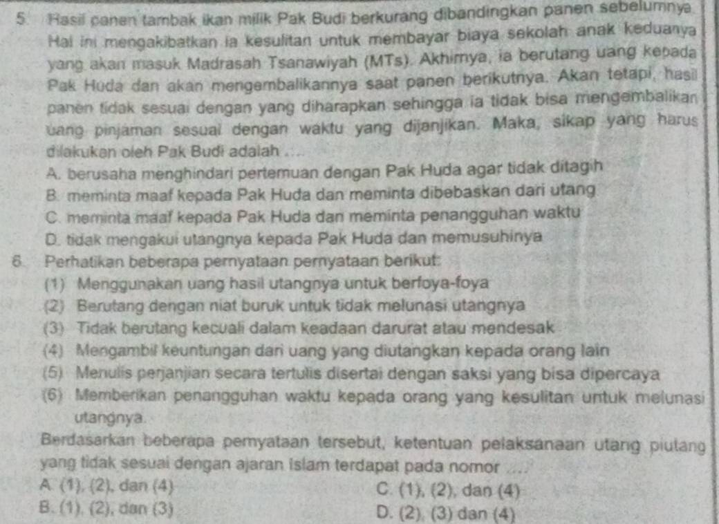 Rasil canen tambak ikan milik Pak Budi berkurang dibandingkan panen sebelumnya.
Hai in mengakibatkan ia kesulitan untuk membayar biaya sekolah anak keduanya
yang akan masuk Madrasah Tsanawiyah (MTs). Akhimya, ia berutang uang kepada
Pak Huda dan akan mengembalikannya saat panen berikutnya. Akan tetapi, hasi
panen tidak sesuai dengan yang diharapkan sehingga ia tidak bisa mengembalikan
uang pinjaman sesual dengan waktu yang dijanjikan. Maka, sikap yang harus
dilakukan oleh Pak Budi adalah
A. berusaha menghindari pertemuan dengan Pak Huda agar tidak ditagih
B. meminta maaf kepada Pak Huda dan meminta dibebaskan dari utang
C. meminta maaf kepada Pak Huda dan meminta penangguhan waktu
D. tidak mengakui utangnya kepada Pak Huda dan memusuhinya
6. Perhatikan beberapa pernyataan pernyataan berikut:
(1) Menggunakan uang hasil utangnya untuk berfoya-foya
(2) Berutang dengan niat buruk untuk tidak melunasi utangnya
(3) Tidak berutang kecuali dalam keadaan darurat atau mendesak
(4) Mengambil keuntungan dari uang yang diutangkan kepada orang lain
(5) Menulis perjanjian secara tertulis disertai dengan saksi yang bisa dipercaya
(6) Memberikan penangguhan waktu kepada orang yang kesulitan untuk melunasi
utangnya.
Berdasarkan beberapa pemyataan tersebut, ketentuan pelaksanaan utang piulang
yang tidak sesuai dengan ajaran Islam terdapat pada nomor
A. (1),(2) , dan (4) C. (1),(2) , dan (4)
B. (1),(2) , dan (3) D. (2),(3) dan (4)