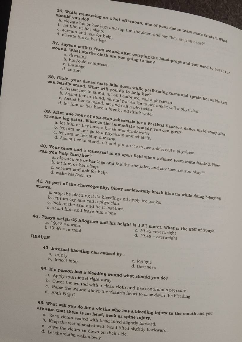 While rehearsing on a hot afternoon, one of your dance team mate fainted. What
b. let him or her sleep.
should you do? a. elevate his or her legs and tap the shoulder, and say "hey are you okay?
c. scream and ask for help.
d. elevate his or her legs
wound. What sterile cloth are you going to use?
37. Jayson suffers from wound after carrying the hand-props and you need to cover the
a. dressing b. hot/cold compress
c. bandage
d. cotton
can hardly stand. What will you do to help her?
38. Cloie, your dance mate falls down while performing turns and sprain her ankle and
a. Assist her to stand, sit and embrace; call a physician
b. Assist her to stand, sit and put an ice to her ankle; call a physician
c. Assist her to stand, sit and call a physician.
d. let him or her have a break and drink water
39. After one hour of non-stop rehearsals for a Festival Dance, a dance mate complains
of some leg pains. What is the immediate remedy you can give?
a. let him or her have a break and drink water
b, let him or her go to a physician immediately.
c. let him or her stop dancing.
d. Assist her to stand, sit and put an ice to her ankle; call a physician
can you help him/her?
40. Your team had a rehearsal in an open field when a dance team mate fainted. How
b. let him or her sleep.
a, elevates his or her legs and tap the shoulder, and say "hey are you okay?’
c. scream and ask for help.
d. wake his/her up
stunts.
41. As part of the choreography, Biboy accidentally break his arm while doing b-boying
a. stop the bleeding if its bleeding and apply ice packs.
b. let him cry and call a physician.
c. look at the arm and tie it together.
d. scold him and leave him alone
42. Tonyo weigh 45 kilogram and his height is 1.51 meter. What is the BMI of Tonyo 19.48 =normal
a.
b. 19.46= normal C. 19.45= overweight
HEALTH
d. 19.48= overweight
43. Internal bleeding can caused by :
a. Injury c. Fatigue
b. Insect bites
d. Dizziness
44. If a person has a bleeding wound what should you do?
a. Apply tourniquet right away
b. Cover the wound with a clean cloth and use continuous pressure
c. Raise the wound above the victim’s heart to slow down the bleeding
d. Both B@C
45. What will you do for a victim who has a bleeding injury to the mouth and you
are sure that there is no head, neck or spine injury.
a. Keep victim seated with head tilted slightly forward.
b. Keep the victim seated with head tilted slightly backward.
c. Have the victim sit down on their side.
d. Let the victim walk slowly