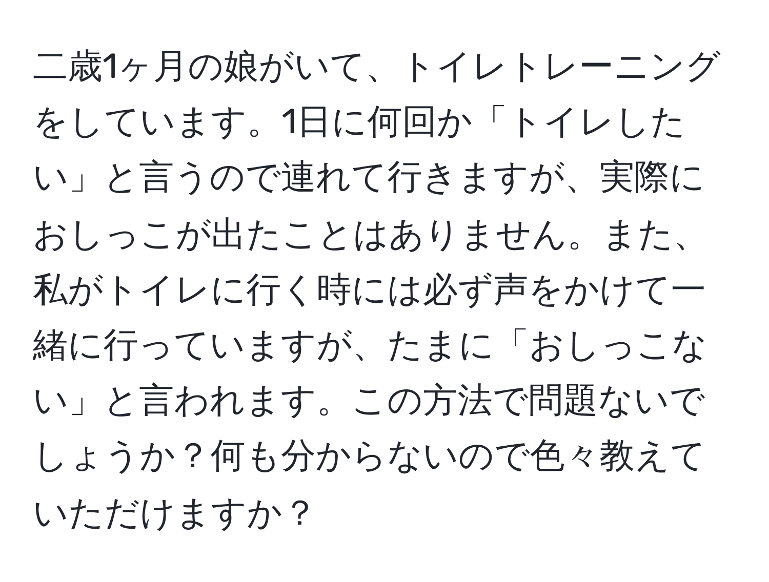 二歳1ヶ月の娘がいて、トイレトレーニングをしています。1日に何回か「トイレしたい」と言うので連れて行きますが、実際におしっこが出たことはありません。また、私がトイレに行く時には必ず声をかけて一緒に行っていますが、たまに「おしっこない」と言われます。この方法で問題ないでしょうか？何も分からないので色々教えていただけますか？