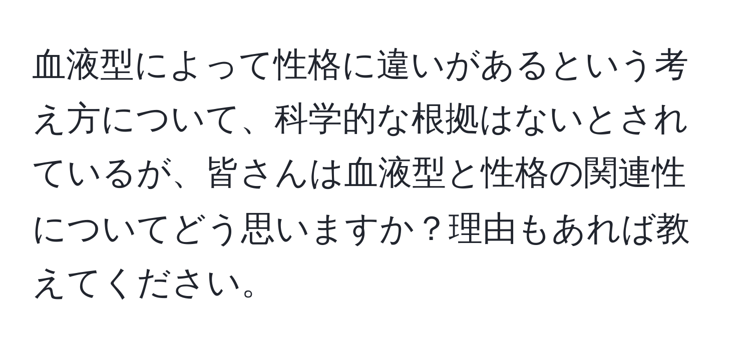 血液型によって性格に違いがあるという考え方について、科学的な根拠はないとされているが、皆さんは血液型と性格の関連性についてどう思いますか？理由もあれば教えてください。