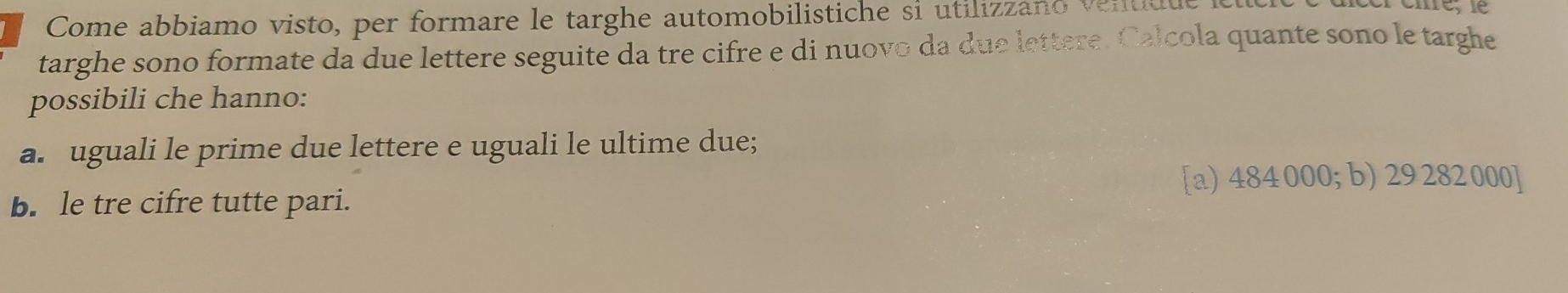 Come abbiamo visto, per formare le targhe automobilistiche si utilizzano v entu
targhe sono formate da due lettere seguite da tre cifre e di nuovo da due lettere. Calcola quante sono le targhe
possibili che hanno:
a. uguali le prime due lettere e uguali le ultime due;
[a) 484 000; b) 29 282 000 ]
b. le tre cifre tutte pari.