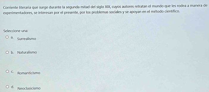 Corriente literaria que surge durante la segunda mitad del siglo XIX, cuyos autores retratan el mundo que les rodea a manera de
experimentadores, se interesan por el presente, por los problemas sociales y se apoyan en el método científico.
Seleccione una:
a. Surrealismo
b. Naturalismo
C. Romanticismo
d. Neoclasicismo