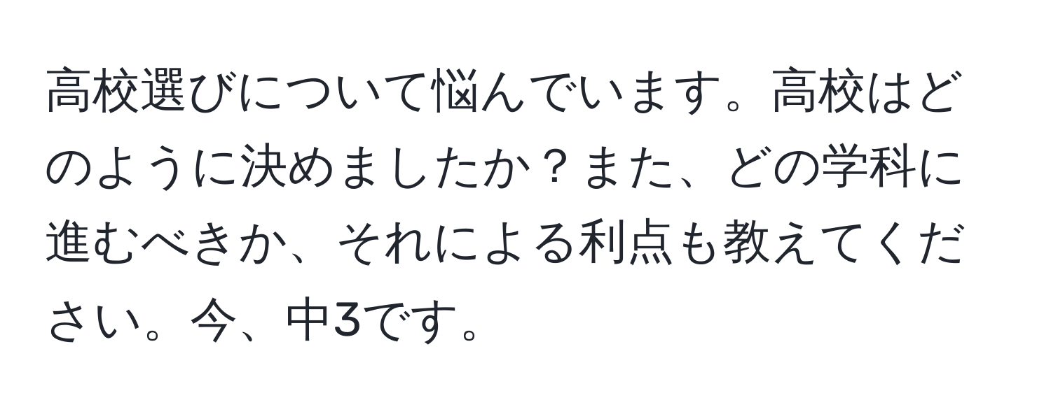 高校選びについて悩んでいます。高校はどのように決めましたか？また、どの学科に進むべきか、それによる利点も教えてください。今、中3です。