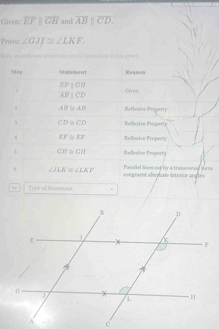 Given: overline EFparallel overline GH and overline AB||overline CD. 
Prove: ∠ GJI≌ ∠ LKF. 
Note: quadrilateral properties are not permitted in this proof 
Step Statement Reason
overline EFparallel overline GH
1 Given
overline ABparallel overline CD
AB≌ AB
2 Reflexive Property
CD≌ CD
3 Reflexive Property
EF≌ EF
4 Reflexive Property
GH≌ GH
5 Reflexive Property 
6
∠ JLK≌ ∠ LKF Parallel lines cut by a transversal form 
congruent alternate interior angles 
uy Type of Statement