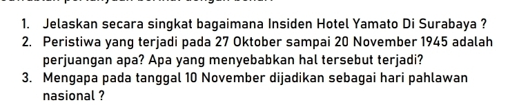 Jelaskan secara singkat bagaimana Insiden Hotel Yamato Di Surabaya ? 
2. Peristiwa yang terjadi pada 27 Oktober sampai 20 November 1945 adalah 
perjuangan apa? Apa yang menyebabkan hal tersebut terjadi? 
3. Mengapa pada tanggal 10 November dijadikan sebagai hari pahlawan 
nasional ?