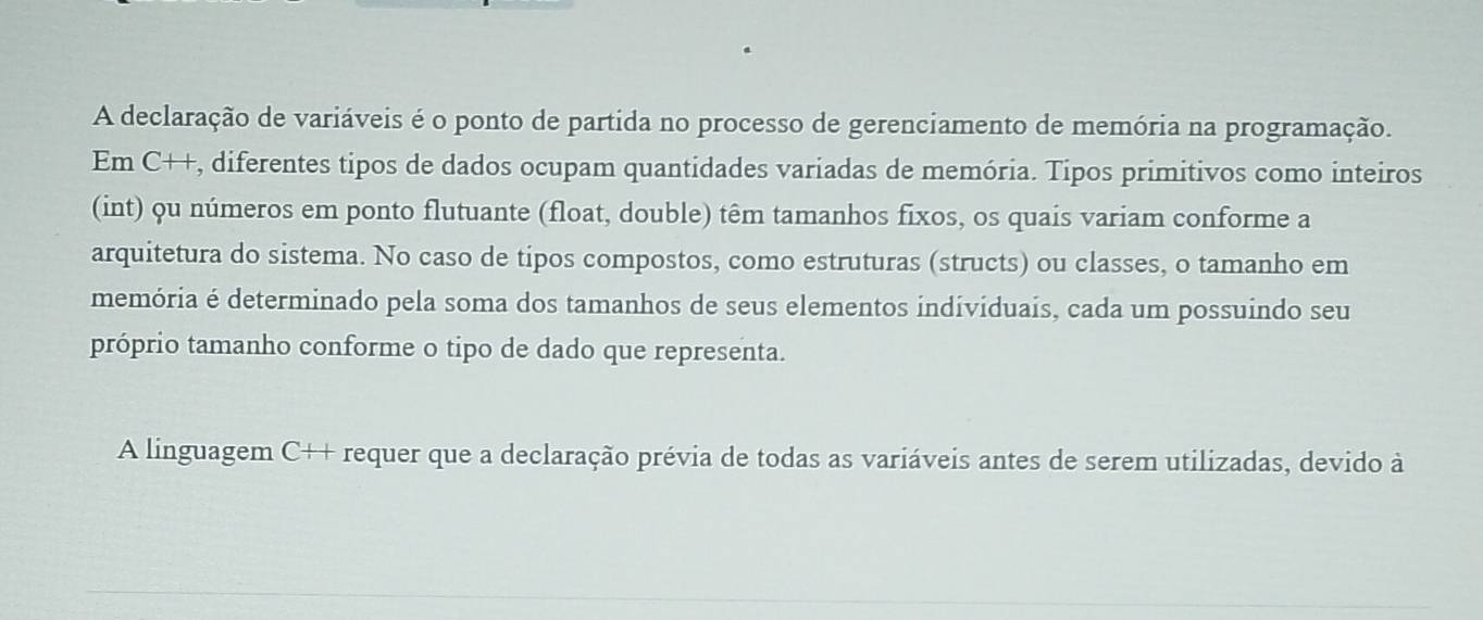 A declaração de variáveis é o ponto de partida no processo de gerenciamento de memória na programação. 
Em C++, diferentes tipos de dados ocupam quantidades variadas de memória. Tipos primitivos como inteiros 
(int) ou números em ponto flutuante (float, double) têm tamanhos fixos, os quais variam conforme a 
arquitetura do sistema. No caso de tipos compostos, como estruturas (structs) ou classes, o tamanho em 
memória é determinado pela soma dos tamanhos de seus elementos individuais, cada um possuindo seu 
próprio tamanho conforme o tipo de dado que representa. 
A linguagem C++ requer que a declaração prévia de todas as variáveis antes de serem utilizadas, devido à