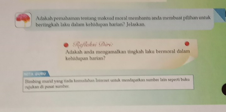 Adakah pemahaman tentang maksud moral membantu anda membuat pilihan untuk 
bertingkah laku dalam kehidupan harian? Jelaskan. 
Adakah anda mengamalkan tingkah laku bermoral dalam 
kehidupan harian? 
NOTA GuRú 
Bimbing murid yang tiada kemudahan Internet untuk mendapatkan sumber lain seperti buku 
rujukan di pusat sumber.