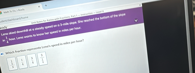 Math To Do, i-Ready +
Unit Rates for Ratios with Fractions, Part 1 — Instruction — Level G
üdent/dashboard/home
Lena skied downhill at a steady speed on a 3-mile slope. She reached the bottom of the slope
eady
in  1/4  hour. Lena wants to know her speed in miles per hour.
resents Lena's speed in miles per hour?