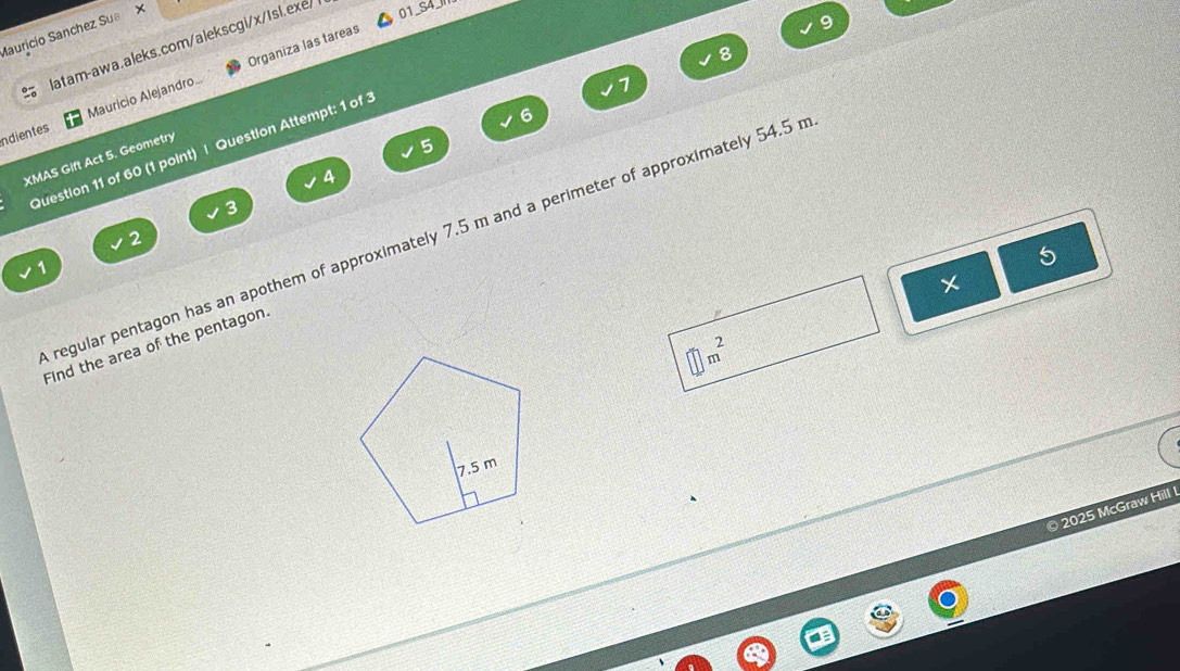 Mauricío Sanchez Sua × 
latam-awa.aleks.com/alekscgi/x/Isl.exe/ 01_S4 
Organiza las tareas 
8 
ndientes Mauricio Alejandro 
7 
6 
Question 11 of 60 (1 point) | Question Attempt: 1 of 3 
XMAS Gift Act 5. Geometry 
5 
4 
3 
regular pentagon has an apothem of approximately 7.5 m and a perimeter of approximately 54.5 r
2
1 
5
□ m^2
Find the area of the pentagon. 
2025 McGraw Hill !