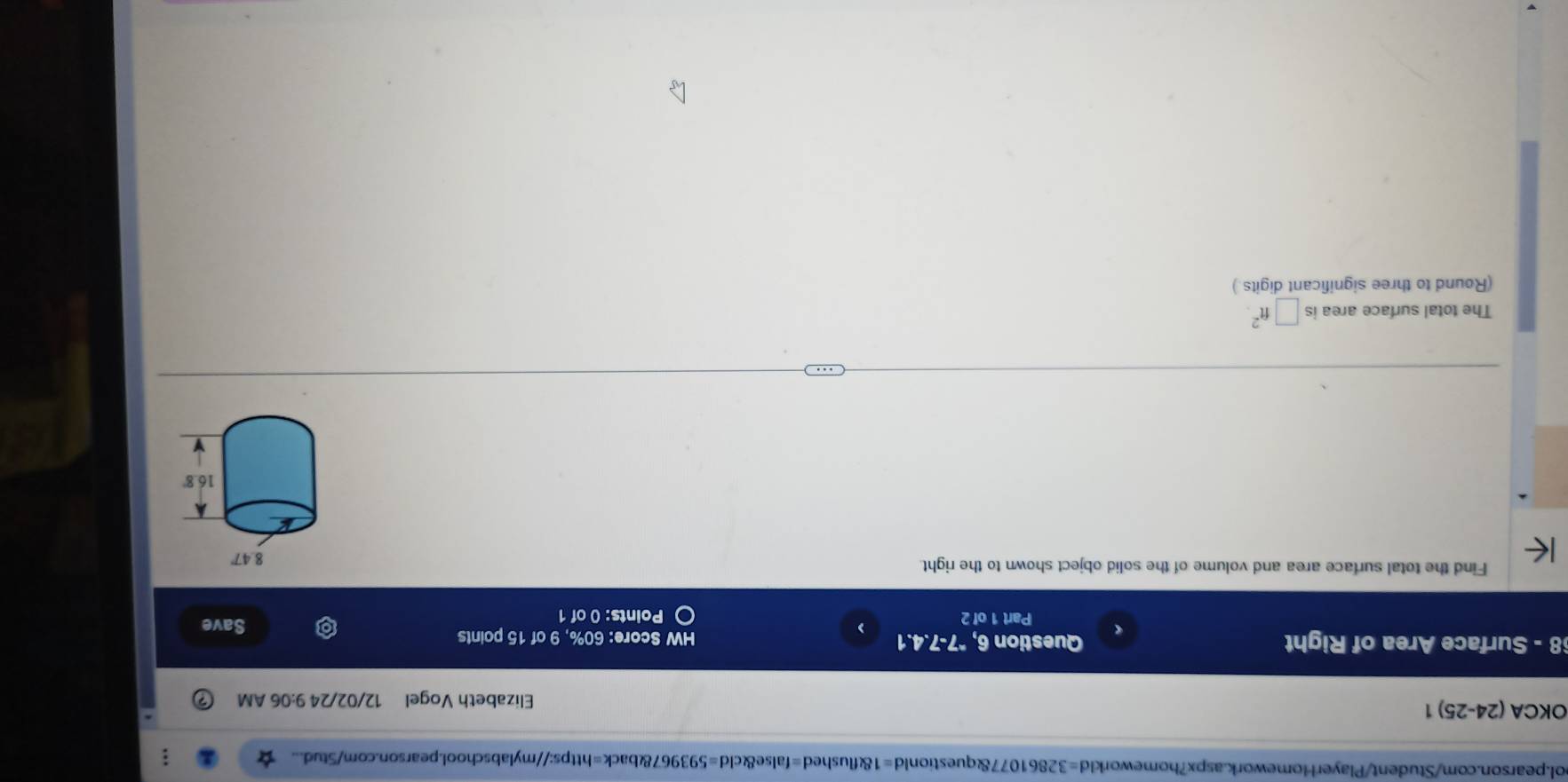 ol.pearson.com/Student/PlayerHomework.aspx?homeworkld=32861077&questionld=1&flushed=false&cld=593967&back=https://mylabschool.pearson.com/Stud... 
OKCA (24-25) 1 Elizabeth Vogel 12/02/24 9:06 AM 
8 - Surface Area of Right Question 6, "7-7.4.1 HW Score: 60%, 9 of 15 points 
) Save 
Part 1 of 2 Points: 0 of 1 
Find the total surface area and volume of the solid object shown to the right. 
The total surface area is □ ft^2
(Round to three significant digits.)