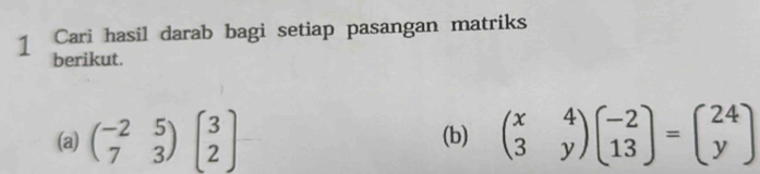 Cari hasil darab bagi setiap pasangan matriks
berikut.
(a) beginpmatrix -2&5 7&3endpmatrix beginpmatrix 3 2endpmatrix (b) beginpmatrix x&4 3&yendpmatrix beginpmatrix -2 13endpmatrix =beginpmatrix 24 yendpmatrix