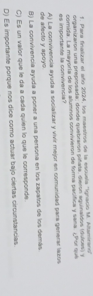 Para finalizar el año 2024, los maestros de la escuela "Ignacio M. Altamirano"
organizaron una preprosada; donde quebraron piñata, dieron aguinaldos (dulces) y
comida. La mayoría de los alumnos convivieron de forma pacífica y sana. ¿Por qué
es importante la convivencia?
A) La convivencia ayuda a socializar y vivir mejor en comunidad para generar lazos
de afecto y apoyo.
B) La convivencia ayuda a poner a una persona en los zapatos de los demás.
C) Es un valor que le da a cada quien lo que le corresponde.
D) Es importante porque nos dice como actuar bajo ciertas circunstancias.