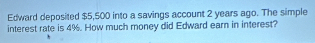 Edward deposited $5,500 into a savings account 2 years ago. The simple 
interest rate is 4%. How much money did Edward earn in interest?