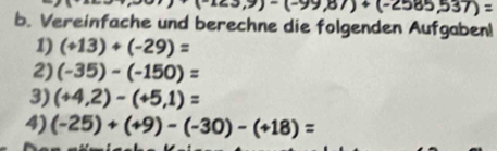 123,9)-(-99,87)+(-2585,537)=
b. Vereinfache und berechne die folgenden Aufgaben! 
1) (+13)+(-29)=
2) (-35)-(-150)=
3) (+4,2)-(+5,1)=
4) (-25)+(+9)-(-30)-(+18)=