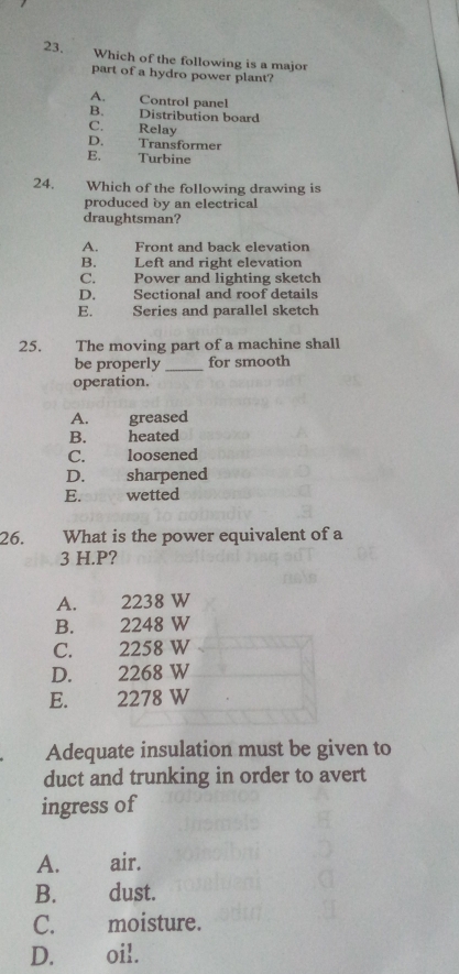 Which of the following is a major
part of a hydro power plant?
A. Control panel
B. Distribution board
C. Relay
D. Transformer
E. Turbine
24. Which of the following drawing is
produced by an electrical
draughtsman?
A. Front and back elevation
B. Left and right elevation
C. Power and lighting sketch
D. Sectional and roof details
E. Series and parallel sketch
25. The moving part of a machine shall
be properly _for smooth
operation.
A. greased
B. heated
C. loosened
D. sharpened
E. wetted
26. What is the power equivalent of a
3 H.P?
A. 2238 W
B. 2248 W
C. 2258 W
D. 2268 W
E. 2278 W
Adequate insulation must be given to
duct and trunking in order to avert
ingress of
A. air.
B. dust.
C. moisture.
D. oil.