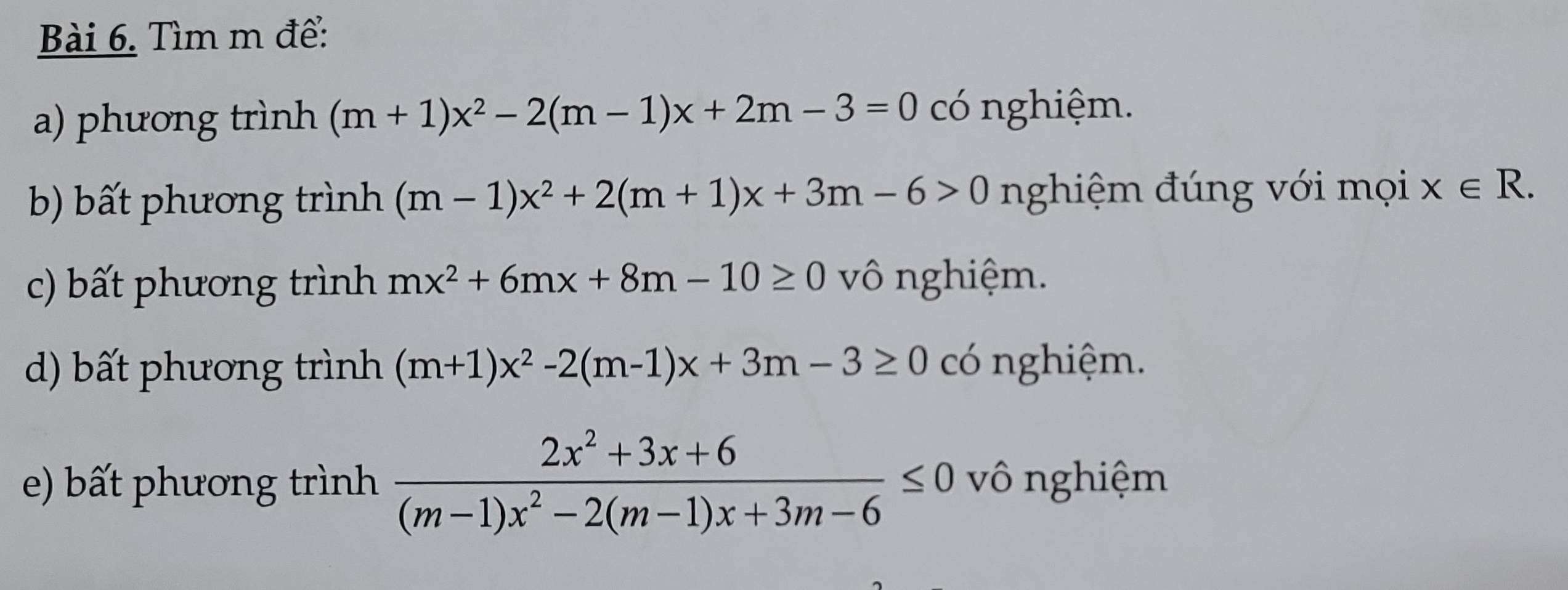 Tìm m để: 
a) phương trình (m+1)x^2-2(m-1)x+2m-3=0 có nghiệm. 
b) bất phương trình (m-1)x^2+2(m+1)x+3m-6>0 nghiệm đúng với mọi x∈ R. 
c) bất phương trình mx^2+6mx+8m-10≥ 0 vô nghiệm. 
d) bất phương trình (m+1)x^2-2(m-1)x+3m-3≥ 0 có nghiệm. 
e) bất phương trình  (2x^2+3x+6)/(m-1)x^2-2(m-1)x+3m-6 ≤ 0 vô nghiệm