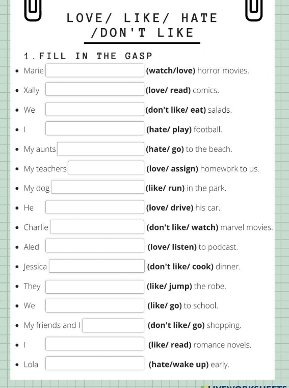 LOVE/ LIKE/ HATE
/DON'T LIKE
1. FILL IN THE GASP
Marie □ (watch/love) horror movies.
Xally □ (love/ read) comics.
We □ (don't like/ eat) salads
| □ (hate/ play) football.
My aunts □ (hate/ go) to the beach.
My teachers □ (love/ assign) homework to us.
My dog □ (like/ run) in the park.
He □ (love/ drive) his car.
Charlie □ (don't like/ watch) marvel movies.
Aled □ (love/ listen) to podcast.
Jessica □ (don't like/ cook) dinner.
They □ (like/ jump) the robe.
We □ (like/ go) to school.
My friends and I □ (don't like/ go) shopping.
| □ (like/ read) romance novels.
Lola □ (hate/wake up) early.