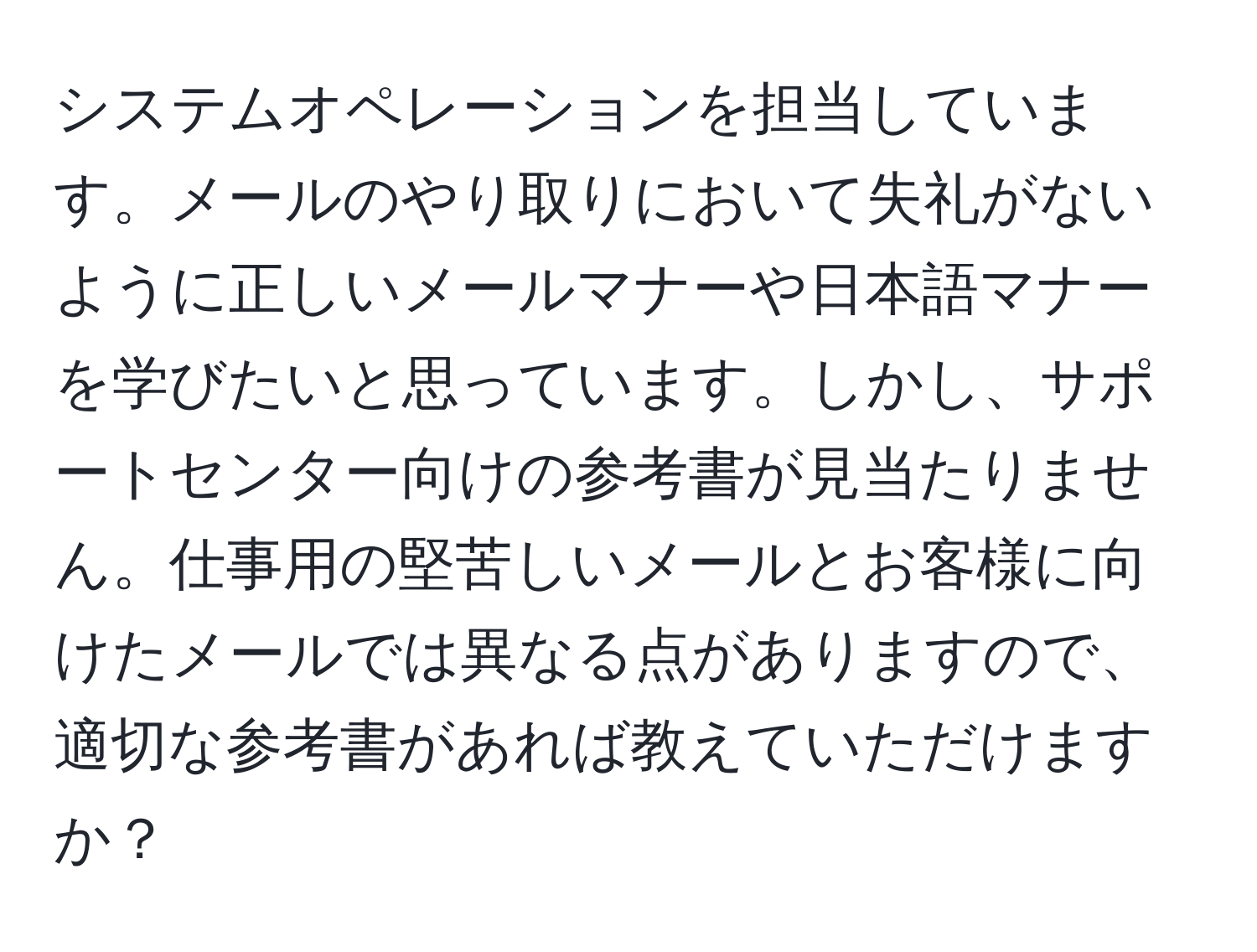 システムオペレーションを担当しています。メールのやり取りにおいて失礼がないように正しいメールマナーや日本語マナーを学びたいと思っています。しかし、サポートセンター向けの参考書が見当たりません。仕事用の堅苦しいメールとお客様に向けたメールでは異なる点がありますので、適切な参考書があれば教えていただけますか？